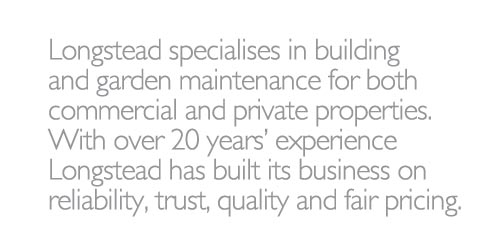 Longstead specialises in building and garden maintenance for both commercial and private properties. With over 20 years experience Longstead has built its business on reliability, trust, quality and fair pricing.